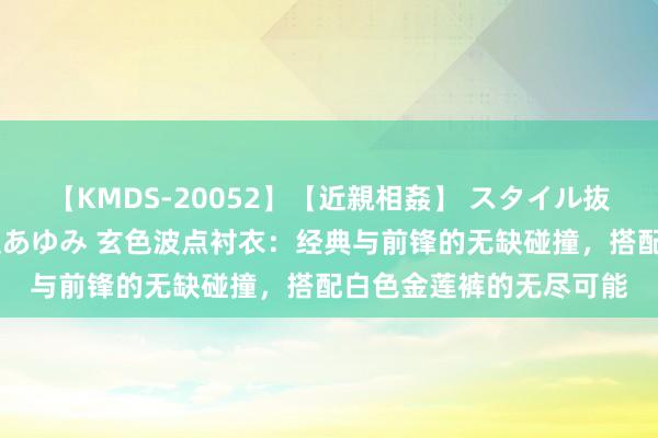 【KMDS-20052】【近親相姦】 スタイル抜群な僕の叔母さん 高梨あゆみ 玄色波点衬衣：经典与前锋的无缺碰撞，搭配白色金莲裤的无尽可能