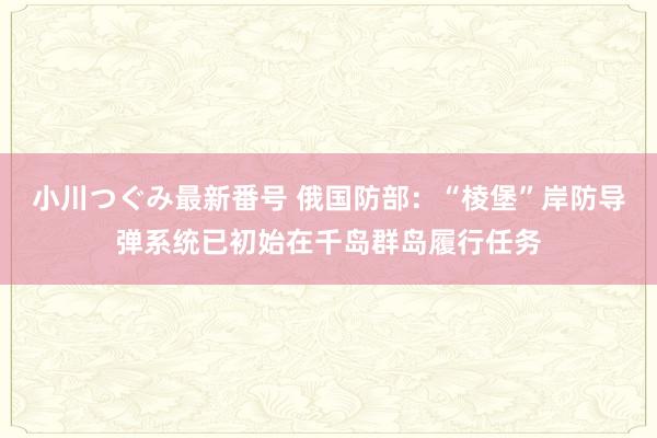 小川つぐみ最新番号 俄国防部：“棱堡”岸防导弹系统已初始在千岛群岛履行任务