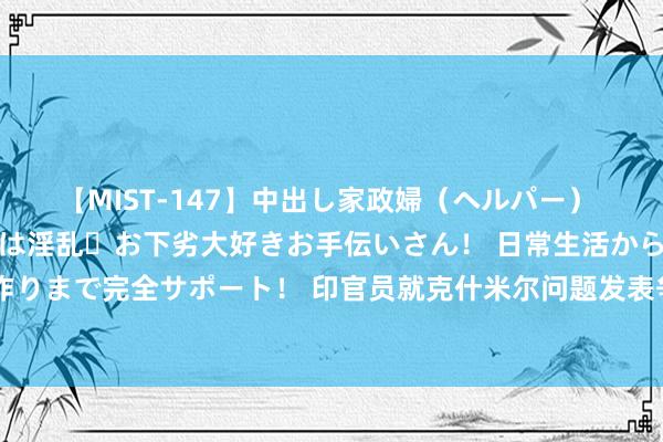 【MIST-147】中出し家政婦（ヘルパー） 清楚で美人な出張家政婦は淫乱・お下劣大好きお手伝いさん！ 日常生活から夜の性活で子作りまで完全サポート！ 印官员就克什米尔问题发表争议言论，巴基斯坦新任陆军咨询长回怼