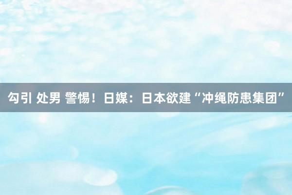 勾引 处男 警惕！日媒：日本欲建“冲绳防患集团”