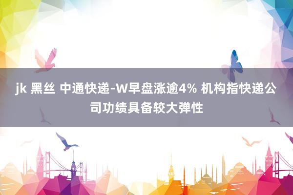 jk 黑丝 中通快递-W早盘涨逾4% 机构指快递公司功绩具备较大弹性