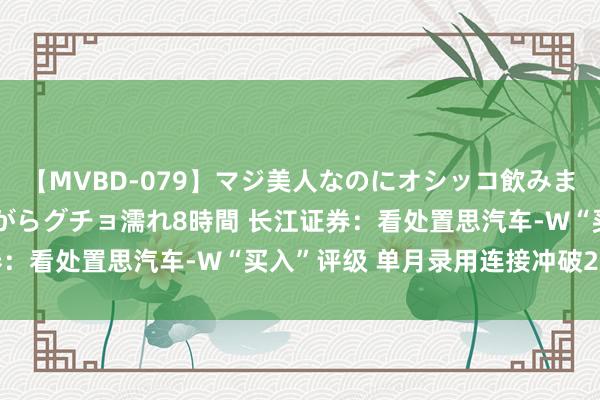 【MVBD-079】マジ美人なのにオシッコ飲みまくり！マゾ飲尿 飲みながらグチョ濡れ8時間 长江证券：看处置思汽车-W“买入”评级 单月录用连接冲破2万辆