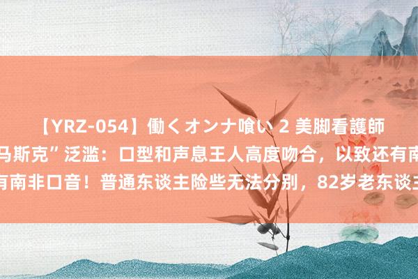 【YRZ-054】働くオンナ喰い 2 美脚看護師を食い散らかす！！ “AI马斯克”泛滥：口型和声息王人高度吻合，以致还有南非口音！普通东谈主险些无法分别，82岁老东谈主被骗近500万元终身辘集