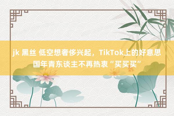 jk 黑丝 低空想奢侈兴起，TikTok上的好意思国年青东谈主不再热衷“买买买”