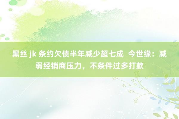 黑丝 jk 条约欠债半年减少超七成  今世缘：减弱经销商压力，不条件过多打款