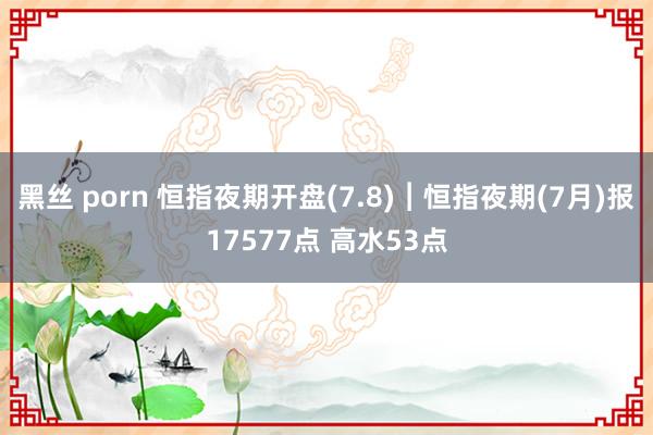 黑丝 porn 恒指夜期开盘(7.8)︱恒指夜期(7月)报17577点 高水53点