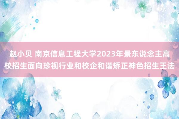 赵小贝 南京信息工程大学2023年景东说念主高校招生面向珍视行业和校企和谐矫正神色招生王法