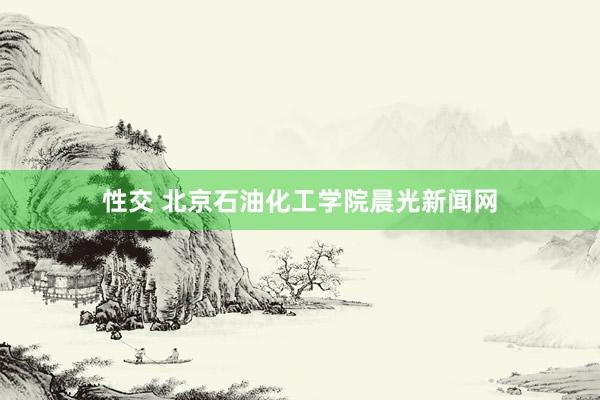 性交 北京石油化工学院晨光新闻网