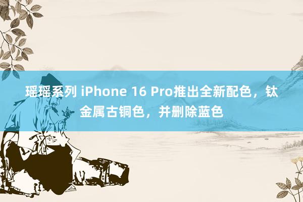 瑶瑶系列 iPhone 16 Pro推出全新配色，钛金属古铜色，并删除蓝色