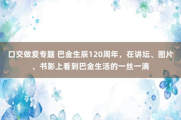 口交做爱专题 巴金生辰120周年，在讲坛、图片、书影上看到巴金生活的一丝一滴