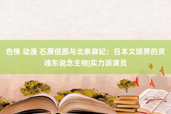 色情 动漫 石原但愿与北条麻妃：日本文娱界的灵魂东说念主物|实力派演员