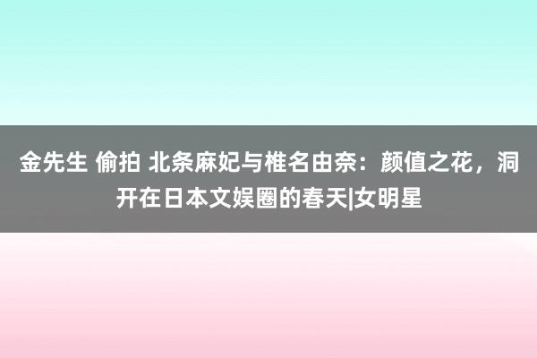 金先生 偷拍 北条麻妃与椎名由奈：颜值之花，洞开在日本文娱圈的春天|女明星