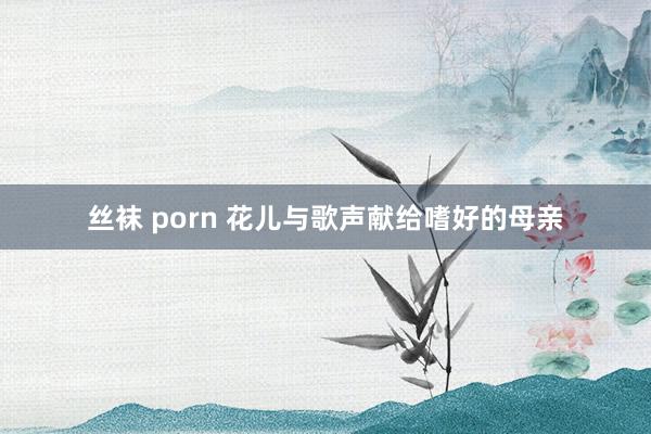 丝袜 porn 花儿与歌声献给嗜好的母亲