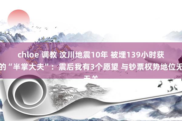 chloe 调教 汶川地震10年 被埋139小时获救的“半掌大夫”：震后我有3个愿望 与钞票权势地位无关