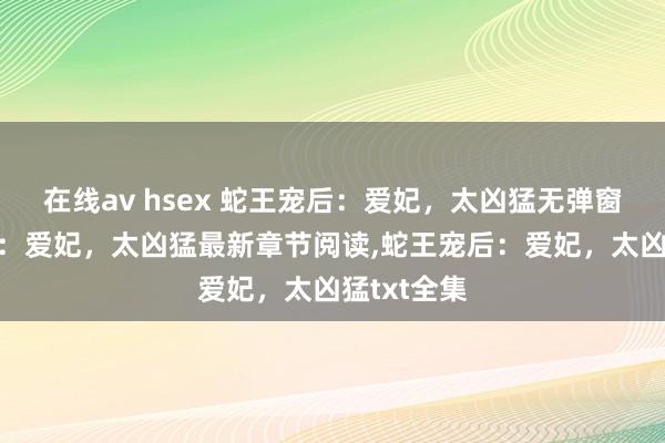 在线av hsex 蛇王宠后：爱妃，太凶猛无弹窗，蛇王宠后：爱妃，太凶猛最新章节阅读，蛇王宠后：爱妃，太凶猛txt全集