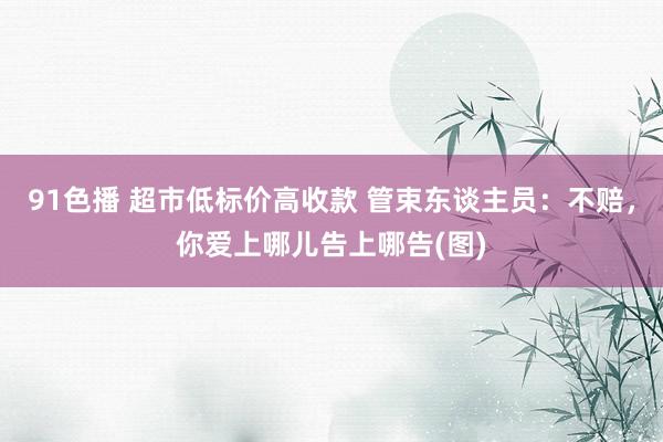 91色播 超市低标价高收款 管束东谈主员：不赔，你爱上哪儿告上哪告(图)