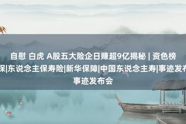 自慰 白虎 A股五大险企日赚超9亿揭秘 | 资色榜|银保|东说念主保寿险|新华保障|中国东说念主寿|事迹发布会