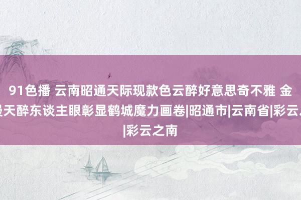 91色播 云南昭通天际现款色云醉好意思奇不雅 金云漫天醉东谈主眼彰显鹤城魔力画卷|昭通市|云南省|彩云之南