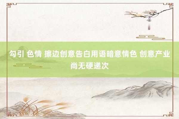 勾引 色情 擦边创意告白用语暗意情色 创意产业尚无硬递次