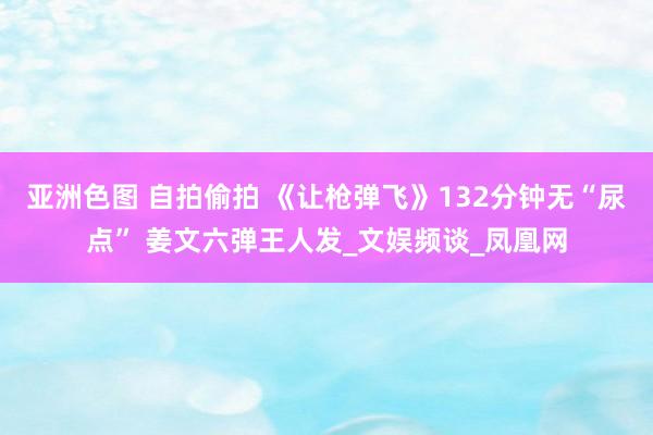 亚洲色图 自拍偷拍 《让枪弹飞》132分钟无“尿点” 姜文六弹王人发_文娱频谈_凤凰网