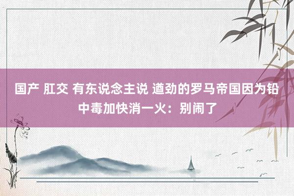 国产 肛交 有东说念主说 遒劲的罗马帝国因为铅中毒加快消一火：别闹了