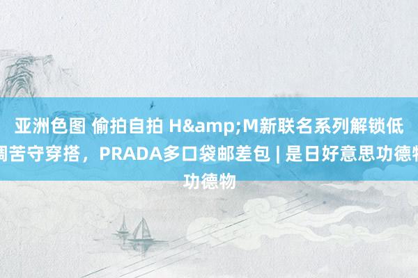 亚洲色图 偷拍自拍 H&M新联名系列解锁低调苦守穿搭，PRADA多口袋邮差包 | 是日好意思功德物