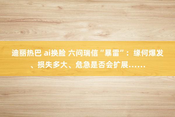 迪丽热巴 ai换脸 六问瑞信“暴雷”：缘何爆发、损失多大、危急是否会扩展……