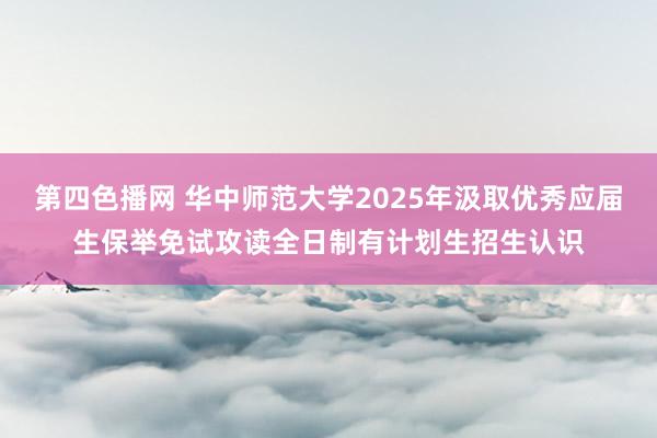 第四色播网 华中师范大学2025年汲取优秀应届生保举免试攻读全日制有计划生招生认识