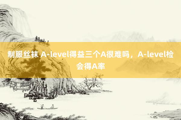 制服丝袜 A-level得益三个A很难吗，A-level检会得A率