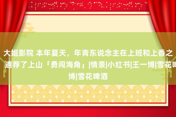 大姐影院 本年夏天，年青东说念主在上班和上香之间，遴荐了上山「勇闯海角」|情景|小红书|王一博|雪花啤酒