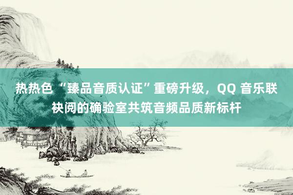 热热色 “臻品音质认证”重磅升级，QQ 音乐联袂阅的确验室共筑音频品质新标杆