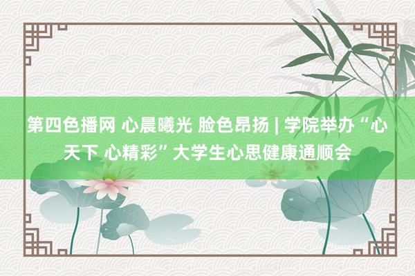 第四色播网 心晨曦光 脸色昂扬 | 学院举办“心天下 心精彩”大学生心思健康通顺会