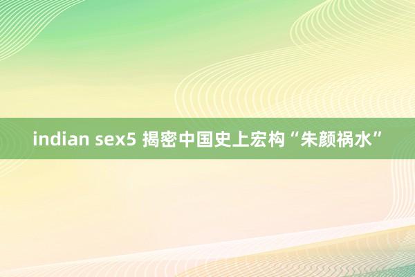 indian sex5 揭密中国史上宏构“朱颜祸水”