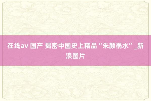 在线av 国产 揭密中国史上精品“朱颜祸水”_新浪图片