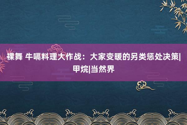 裸舞 牛嗝料理大作战：大家变暖的另类惩处决策|甲烷|当然界